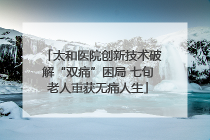 太和医院创新技术破解“双痛”困局 七旬老人重获无痛人生