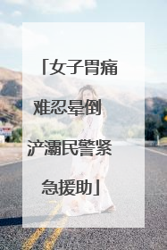 女子胃痛难忍晕倒 浐灞民警紧急援助