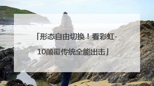 形态自由切换！看彩虹-10颠覆传统全能出击