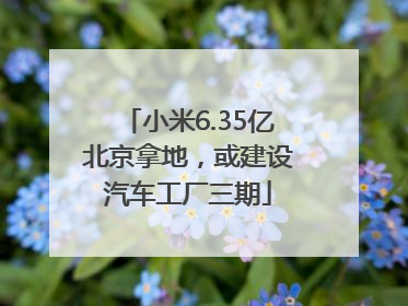 小米6.35亿北京拿地，或建设汽车工厂三期