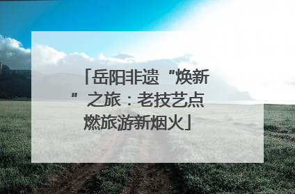 岳阳非遗“焕新”之旅：老技艺点燃旅游新烟火