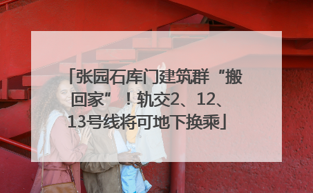 张园石库门建筑群“搬回家”！轨交2、12、13号线将可地下换乘