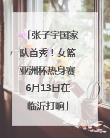 张子宇国家队首秀！女篮亚洲杯热身赛6月13日在临沂打响