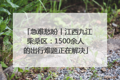 急难愁盼丨江西九江柴桑区：1500余人的出行难题正在解决