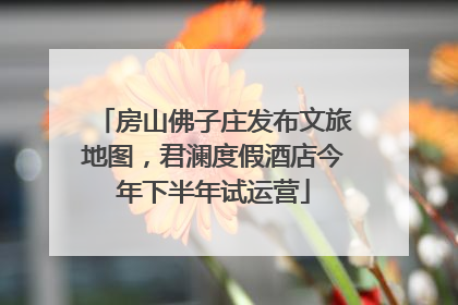 房山佛子庄发布文旅地图，君澜度假酒店今年下半年试运营