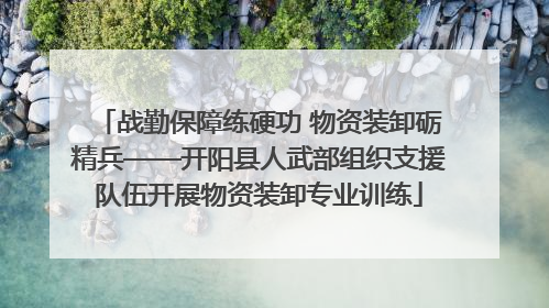 战勤保障练硬功 物资装卸砺精兵——开阳县人武部组织支援队伍开展物资装卸专业训练