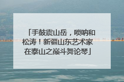 手鼓震山岳，唢呐和松涛！新疆山东艺术家在泰山之巅斗舞论琴