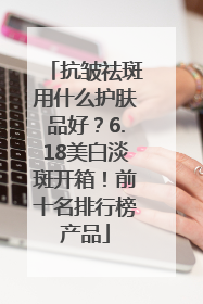 抗皱祛斑用什么护肤品好？6.18美白淡斑开箱！前十名排行榜产品