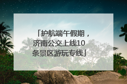 护航端午假期，济南公交上线10条景区游玩专线