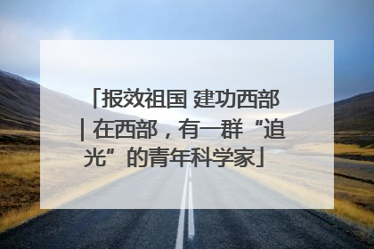 报效祖国 建功西部｜在西部，有一群“追光”的青年科学家