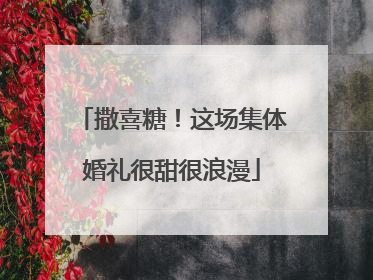 撒喜糖！这场集体婚礼很甜很浪漫