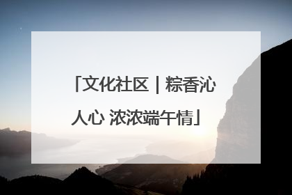 文化社区｜粽香沁人心 浓浓端午情