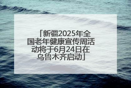 新疆2025年全国老年健康宣传周活动将于6月24日在乌鲁木齐启动