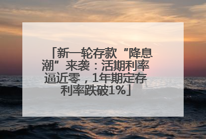 新一轮存款“降息潮”来袭：活期利率逼近零，1年期定存利率跌破1%