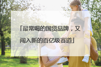 最常喝的国货品牌，又闯入新的百亿级赛道
