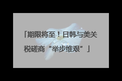 期限将至！日韩与美关税磋商“举步维艰”