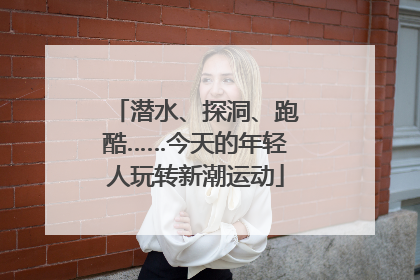 潜水、探洞、跑酷……今天的年轻人玩转新潮运动