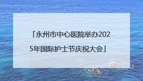 永州市中心医院举办2025年国际护士节庆祝大会