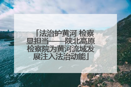 法治护黄河 检察显担当——陕北高原检察院为黄河流域发展注入法治动能