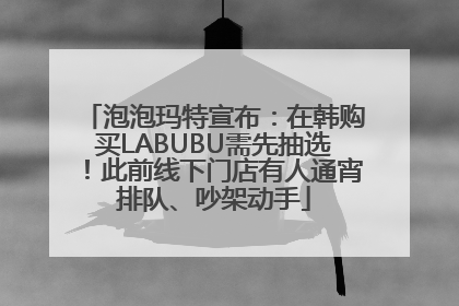 泡泡玛特宣布：在韩购买LABUBU需先抽选！此前线下门店有人通宵排队、吵架动手