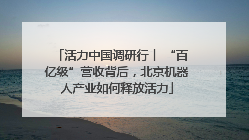 活力中国调研行丨 “百亿级”营收背后，北京机器人产业如何释放活力