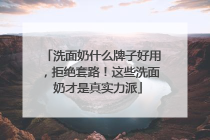 洗面奶什么牌子好用，拒绝套路！这些洗面奶才是真实力派