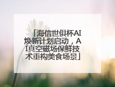 海信世俱杯AI焕新计划启动，AI真空磁场保鲜技术重构美食场景