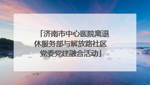 济南市中心医院离退休服务部与解放路社区党委党建融合活动