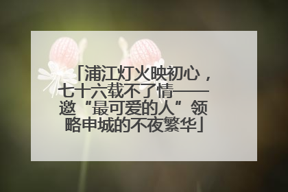 浦江灯火映初心，七十六载不了情——邀“最可爱的人”领略申城的不夜繁华