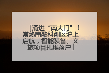 涌进“南大门”！常熟南融科创区沪上启航，智能装备、文旅项目扎堆落户