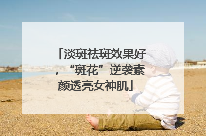 淡斑祛斑效果好，“斑花”逆袭素颜透亮女神肌