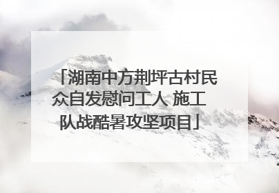 湖南中方荆坪古村民众自发慰问工人 施工队战酷暑攻坚项目