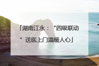 湖南江永：“四级联动”送医上门温暖人心