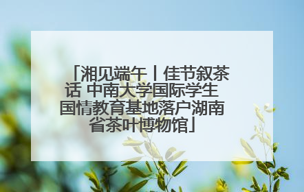 湘见端午丨佳节叙茶话 中南大学国际学生国情教育基地落户湖南省茶叶博物馆