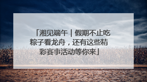 湘见端午｜假期不止吃粽子看龙舟，还有这些精彩赛事活动等你来