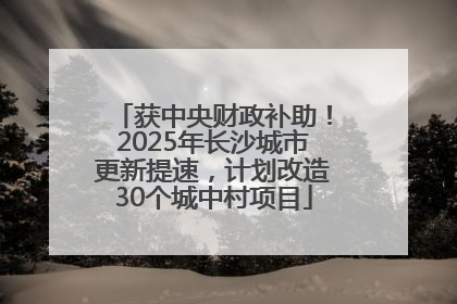 获中央财政补助！2025年长沙城市更新提速，计划改造30个城中村项目