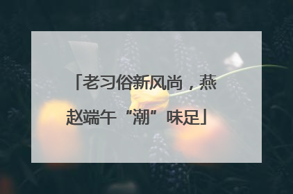 老习俗新风尚，燕赵端午“潮”味足