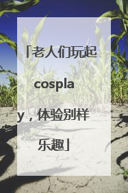 老人们玩起cosplay，体验别样乐趣