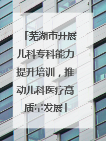芜湖市开展儿科专科能力提升培训，推动儿科医疗高质量发展