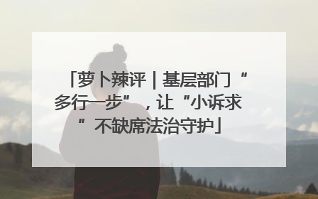 萝卜辣评｜基层部门“多行一步”，让“小诉求”不缺席法治守护