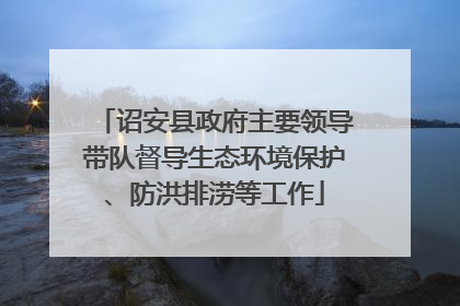 诏安县政府主要领导带队督导生态环境保护、防洪排涝等工作