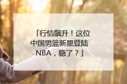 行情飙升！这位中国男篮新星登陆NBA，稳了？