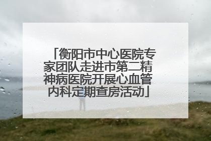 衡阳市中心医院专家团队走进市第二精神病医院开展心血管内科定期查房活动
