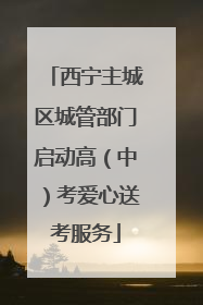 西宁主城区城管部门启动高（中）考爱心送考服务
