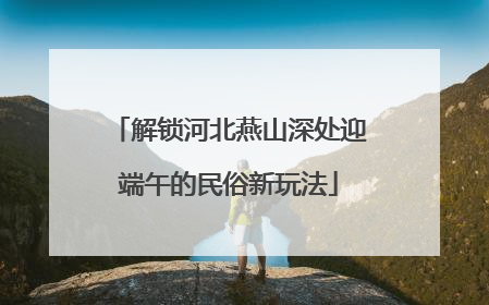 解锁河北燕山深处迎端午的民俗新玩法