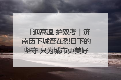 迎高温 护双考｜济南历下城管在烈日下的坚守 只为城市更美好 学子更安心