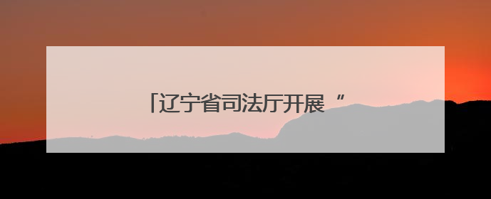 辽宁省司法厅开展“公证规范优质”行动