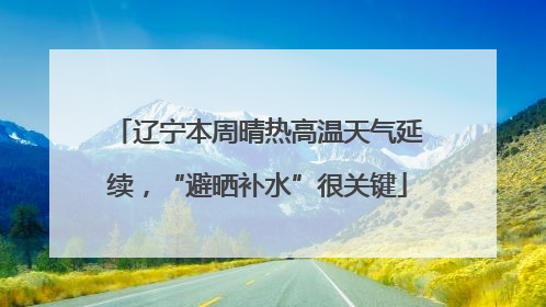 辽宁本周晴热高温天气延续，“避晒补水”很关键
