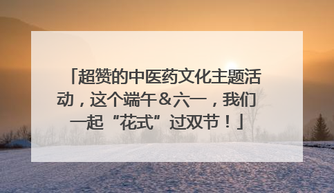 超赞的中医药文化主题活动，这个端午＆六一，我们一起“花式”过双节！