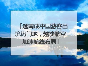 越南成中国游客出境热门地，越捷航空加速航线布局